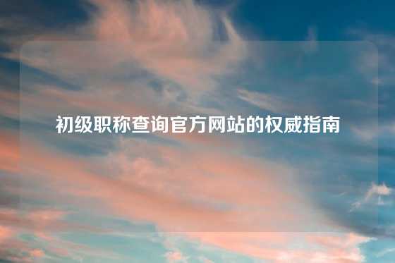 初级职称查询官方网站的权威指南