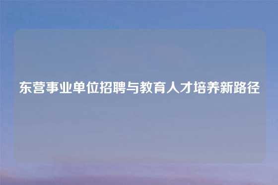 东营事业单位招聘与教育人才培养新路径