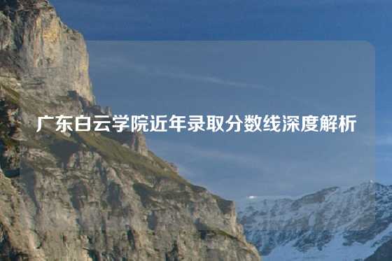 广东白云学院近年录取分数线深度解析